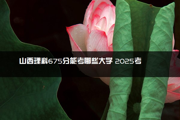 山西理科675分能考哪些大学 2025考生稳上的大学名单