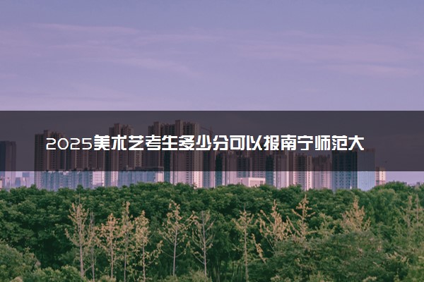 2025美术艺考生多少分可以报南宁师范大学师园学院