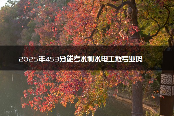 2025年453分能考水利水电工程专业吗 453分水利水电工程专业大学推荐
