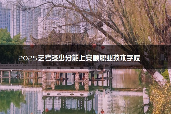 2025艺考多少分能上安顺职业技术学院 最低分数线是多少