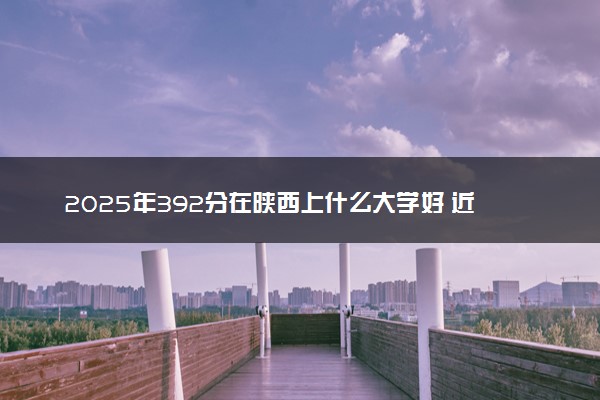 2025年392分在陕西上什么大学好 近三年录取分数线是多少