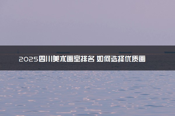 2025四川美术画室排名 如何选择优质画室