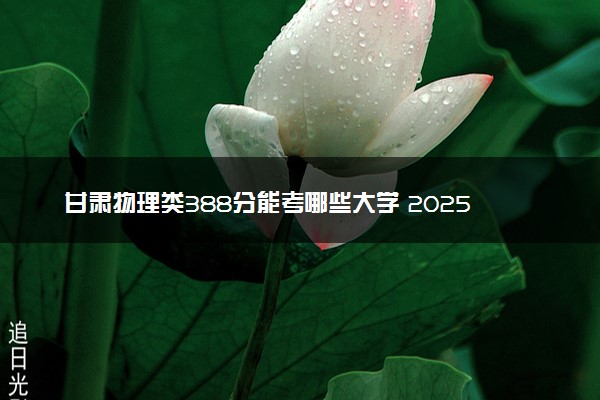甘肃物理类388分能考哪些大学 2025考生稳上的大学名单