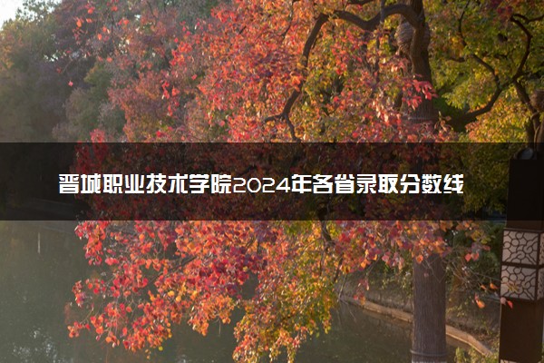 晋城职业技术学院2024年各省录取分数线 多少分能考上