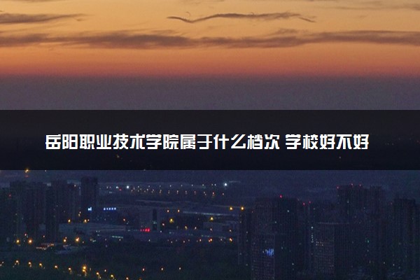 岳阳职业技术学院属于什么档次 学校好不好