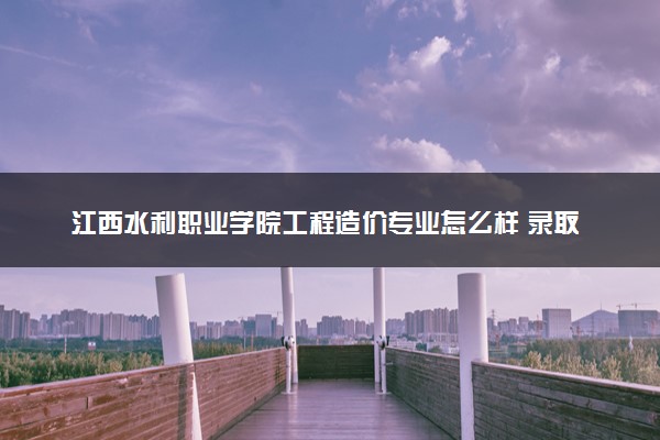 江西水利职业学院工程造价专业怎么样 录取分数线多少