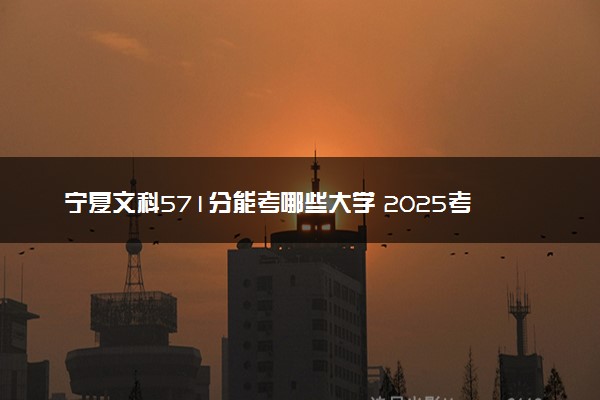 宁夏文科571分能考哪些大学 2025考生稳上的大学名单
