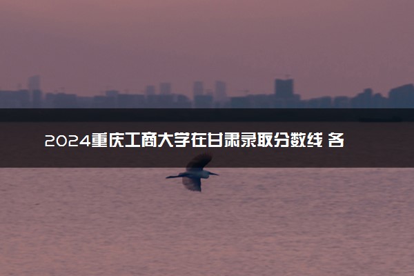 2024重庆工商大学在甘肃录取分数线 各专业分数及位次