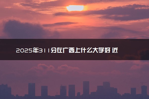 2025年311分在广西上什么大学好 近三年录取分数线是多少