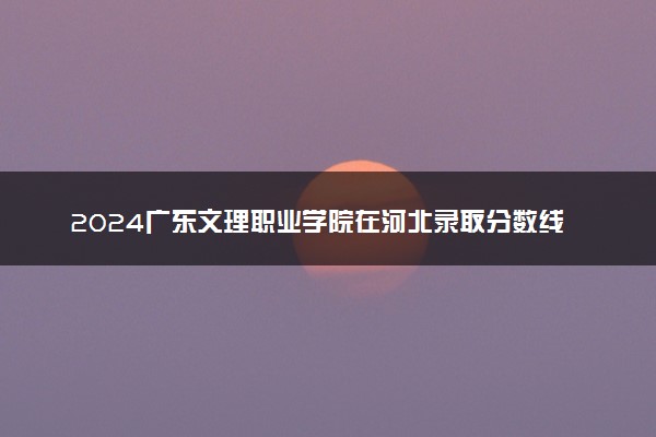 2024广东文理职业学院在河北录取分数线 各专业分数及位次