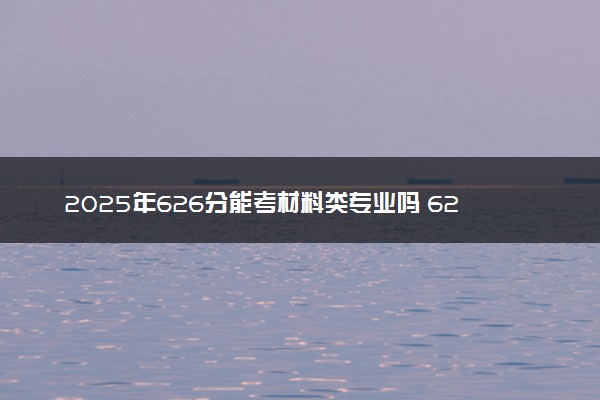 2025年626分能考材料类专业吗 626分材料类专业大学推荐