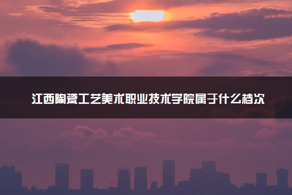 江西陶瓷工艺美术职业技术学院属于什么档次 学校好不好