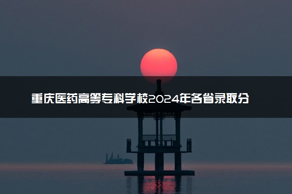 重庆医药高等专科学校2024年各省录取分数线 多少分能考上