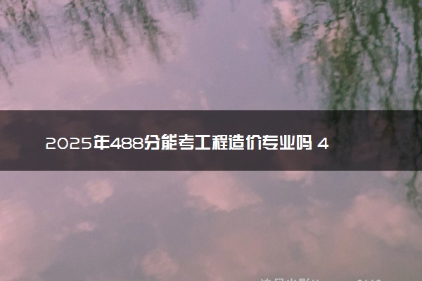 2025年488分能考工程造价专业吗 488分工程造价专业大学推荐