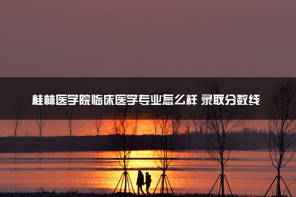 桂林医学院临床医学专业怎么样 录取分数线多少