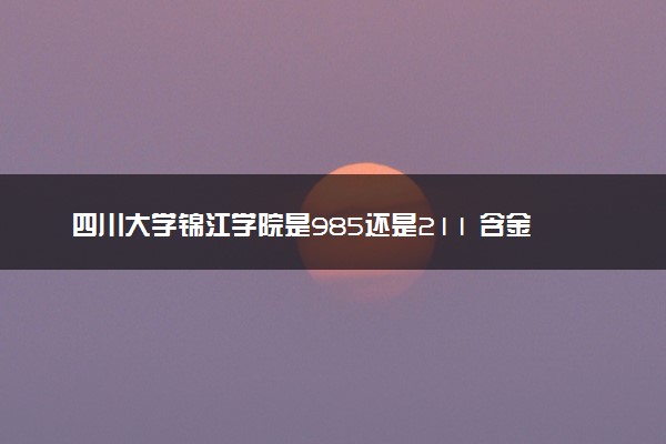 四川大学锦江学院是985还是211 含金量怎么样
