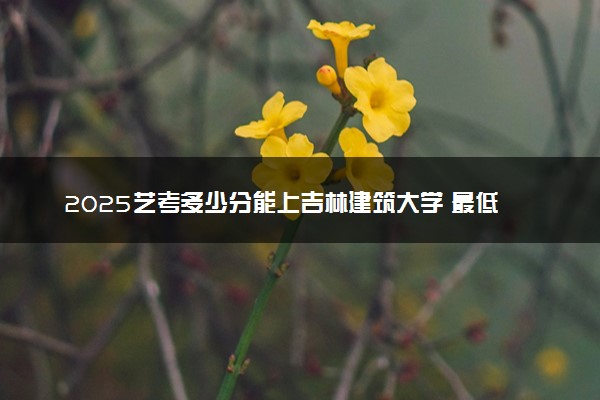 2025艺考多少分能上吉林建筑大学 最低分数线是多少