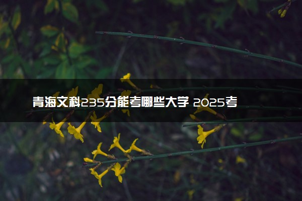青海文科235分能考哪些大学 2025考生稳上的大学名单