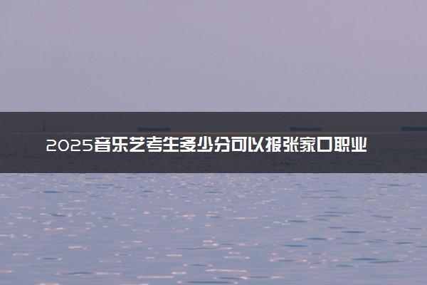 2025音乐艺考生多少分可以报张家口职业技术学院