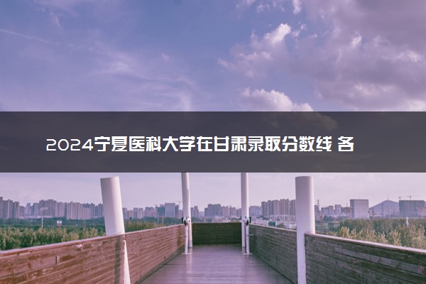 2024宁夏医科大学在甘肃录取分数线 各专业分数及位次