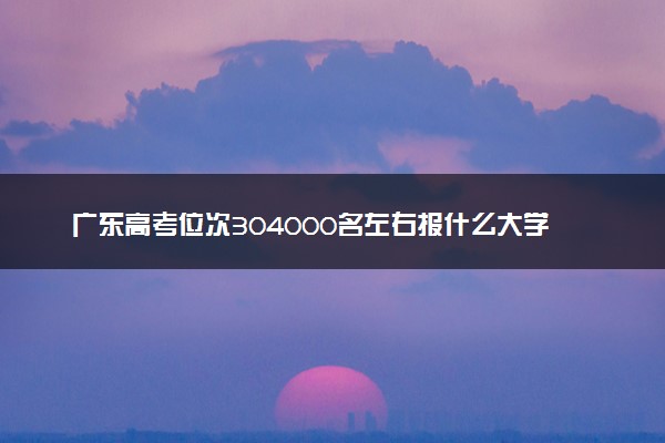 广东高考位次304000名左右报什么大学好（2025年参考）