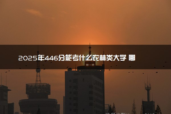2025年446分能考什么农林类大学 哪些大学值得报
