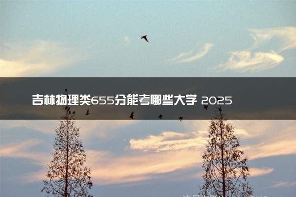 吉林物理类655分能考哪些大学 2025考生稳上的大学名单