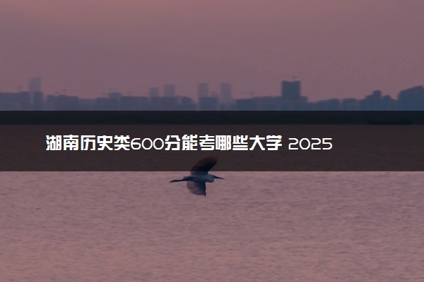 湖南历史类600分能考哪些大学 2025考生稳上的大学名单