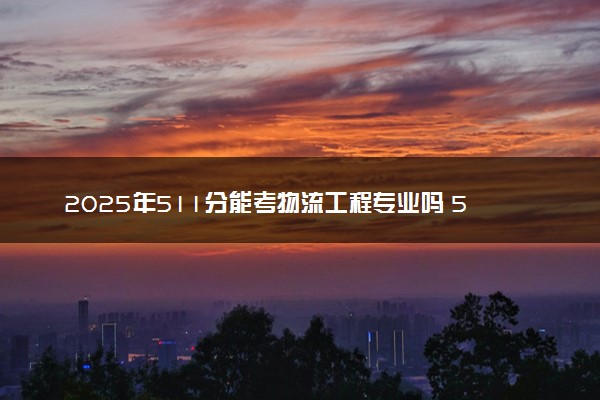 2025年511分能考物流工程专业吗 511分物流工程专业大学推荐