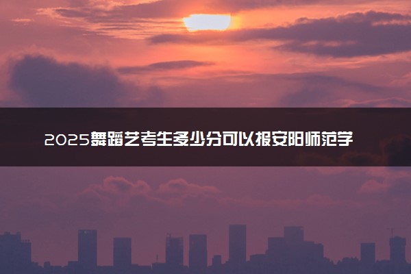 2025舞蹈艺考生多少分可以报安阳师范学院