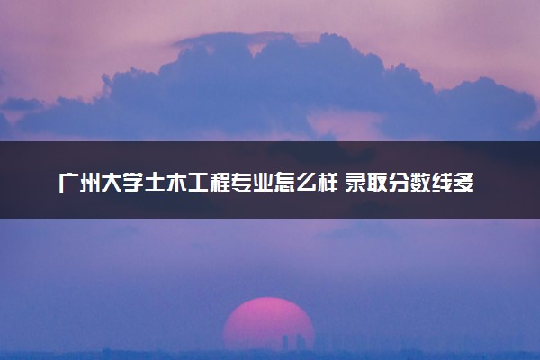 广州大学土木工程专业怎么样 录取分数线多少