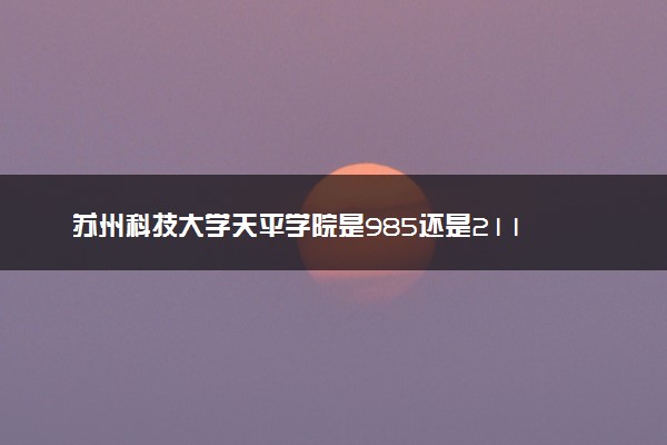 苏州科技大学天平学院是985还是211 含金量怎么样