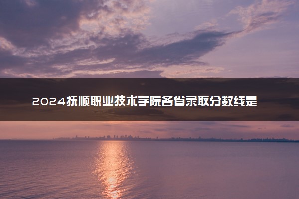 2024抚顺职业技术学院各省录取分数线是多少 最低分及位次