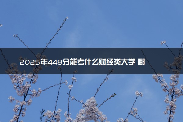 2025年448分能考什么财经类大学 哪些大学值得报