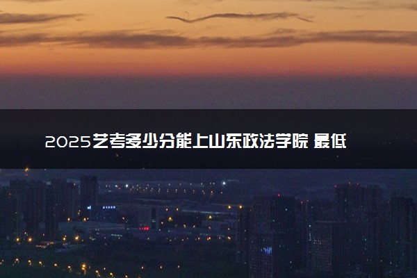2025艺考多少分能上山东政法学院 最低分数线是多少