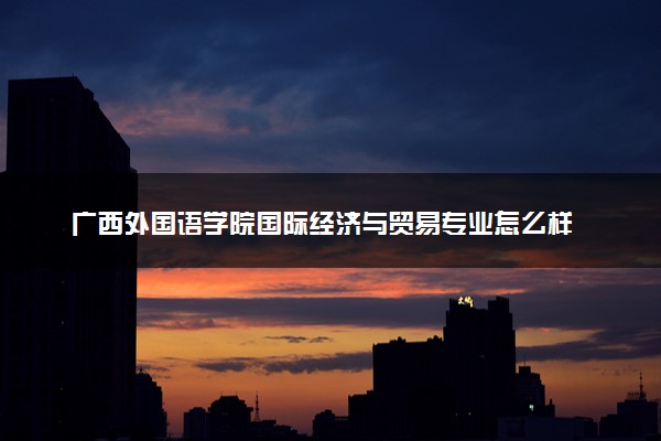 广西外国语学院国际经济与贸易专业怎么样 录取分数线多少