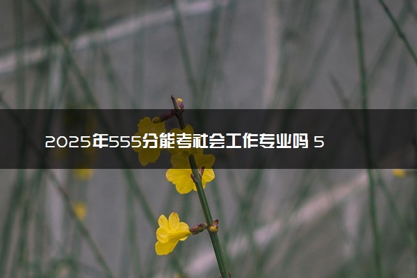 2025年555分能考社会工作专业吗 555分社会工作专业大学推荐