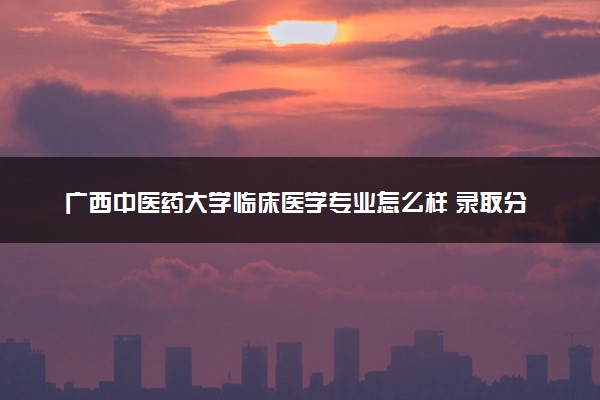 广西中医药大学临床医学专业怎么样 录取分数线多少