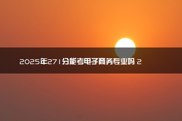 2025年271分能考电子商务专业吗 271分电子商务专业大学推荐