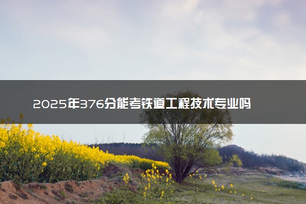 2025年376分能考铁道工程技术专业吗 376分铁道工程技术专业大学推荐