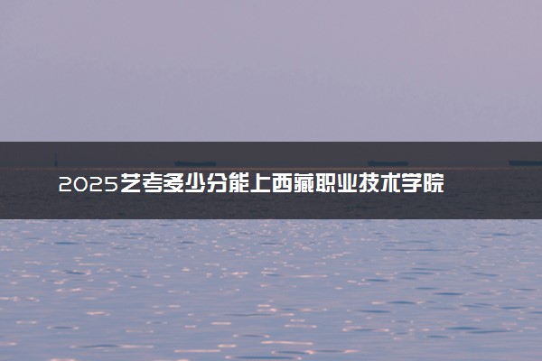 2025艺考多少分能上西藏职业技术学院 最低分数线是多少