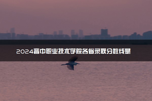 2024晋中职业技术学院各省录取分数线是多少 最低分及位次