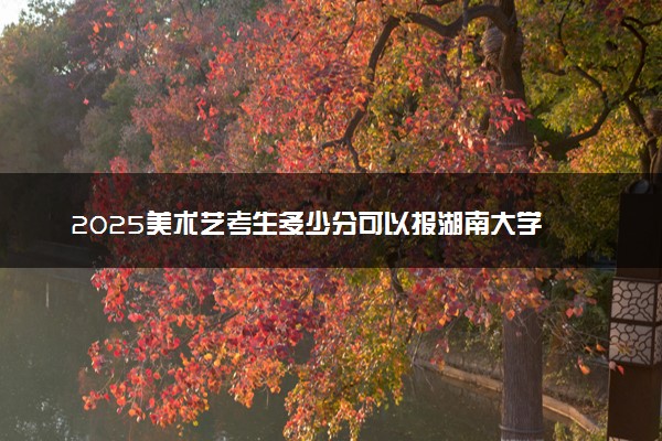 2025美术艺考生多少分可以报湖南大学