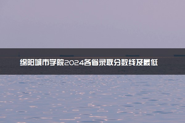 绵阳城市学院2024各省录取分数线及最低位次是多少