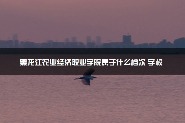 黑龙江农业经济职业学院属于什么档次 学校好不好