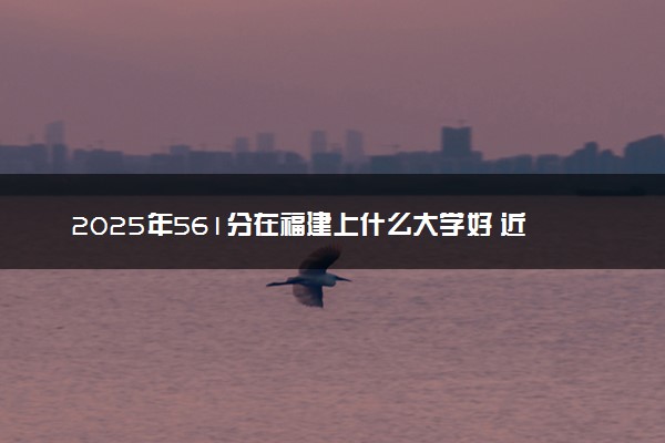 2025年561分在福建上什么大学好 近三年录取分数线是多少