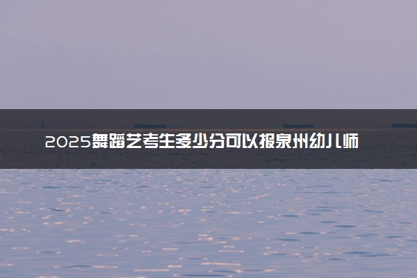 2025舞蹈艺考生多少分可以报泉州幼儿师范高等专科学校