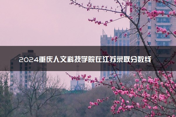 2024重庆人文科技学院在江苏录取分数线 各专业分数及位次