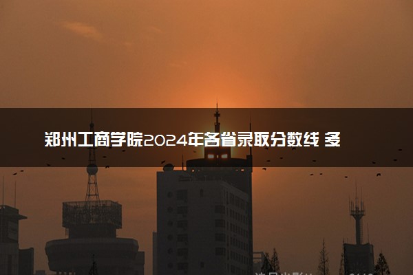 郑州工商学院2024年各省录取分数线 多少分能考上