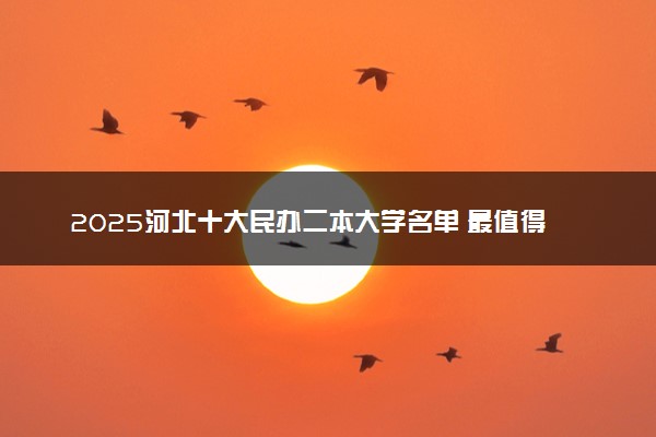2025河北十大民办二本大学名单 最值得考的民办院校